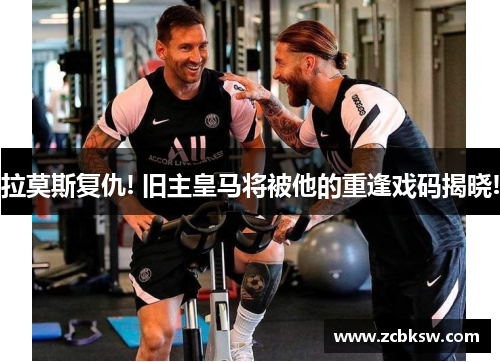 拉莫斯复仇! 旧主皇马将被他的重逢戏码揭晓!