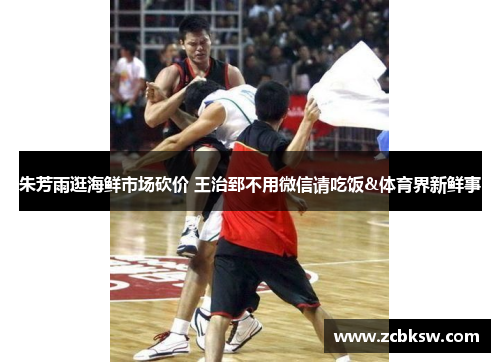 朱芳雨逛海鲜市场砍价 王治郅不用微信请吃饭&体育界新鲜事